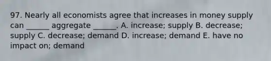 97. Nearly all economists agree that increases in money supply can ______ aggregate ______. A. increase; supply B. decrease; supply C. decrease; demand D. increase; demand E. have no impact on; demand