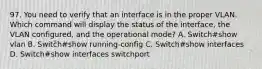 97. You need to verify that an interface is in the proper VLAN. Which command will display the status of the interface, the VLAN configured, and the operational mode? A. Switch#show vlan B. Switch#show running-config C. Switch#show interfaces D. Switch#show interfaces switchport