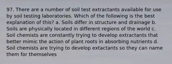 97. There are a number of soil test extractants available for use by soil testing laboratories. Which of the following is the best explanation of this? a. Soils differ in structure and drainage b. Soils are physically located in different regions of the world c. Soil chemists are constantly trying to develop extractants that better mimic the action of plant roots in absorbing nutrients d. Soil chemists are trying to develop extactants so they can name them for themselves