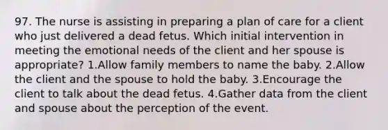 97. The nurse is assisting in preparing a plan of care for a client who just delivered a dead fetus. Which initial intervention in meeting the emotional needs of the client and her spouse is appropriate? 1.Allow family members to name the baby. 2.Allow the client and the spouse to hold the baby. 3.Encourage the client to talk about the dead fetus. 4.Gather data from the client and spouse about the perception of the event.