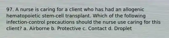 97. A nurse is caring for a client who has had an allogenic hematopoietic stem-cell transplant. Which of the following infection-control precautions should the nurse use caring for this client? a. Airborne b. Protective c. Contact d. Droplet