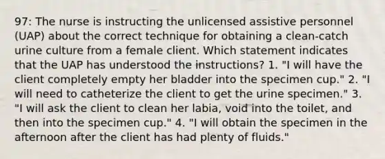 97: The nurse is instructing the unlicensed assistive personnel (UAP) about the correct technique for obtaining a clean-catch urine culture from a female client. Which statement indicates that the UAP has understood the instructions? 1. "I will have the client completely empty her bladder into the specimen cup." 2. "I will need to catheterize the client to get the urine specimen." 3. "I will ask the client to clean her labia, void into the toilet, and then into the specimen cup." 4. "I will obtain the specimen in the afternoon after the client has had plenty of fluids."