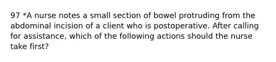 97 *A nurse notes a small section of bowel protruding from the abdominal incision of a client who is postoperative. After calling for assistance, which of the following actions should the nurse take first?