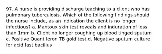 97. A nurse is providing discharge teaching to a client who has pulmonary tuberculosis. Which of the following findings should the nurse include, as an indication the client is no longer infectious? a. Mantoux skin test reveals and induration of less than 1mm b. Client no longer coughing up blood tinged sputum c. Positive Quantiferon TB gold test d. Negative sputum culture for acid fast bacillus