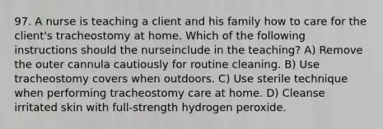 97. A nurse is teaching a client and his family how to care for the client's tracheostomy at home. Which of the following instructions should the nurseinclude in the teaching? A) Remove the outer cannula cautiously for routine cleaning. B) Use tracheostomy covers when outdoors. C) Use sterile technique when performing tracheostomy care at home. D) Cleanse irritated skin with full-strength hydrogen peroxide.