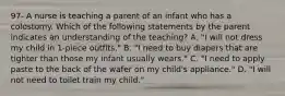 97- A nurse is teaching a parent of an infant who has a colostomy. Which of the following statements by the parent indicates an understanding of the teaching? A. "I will not dress my child in 1-piece outfits." B. "I need to buy diapers that are tighter than those my infant usually wears." C. "I need to apply paste to the back of the wafer on my child's appliance." D. "I will not need to toilet train my child."