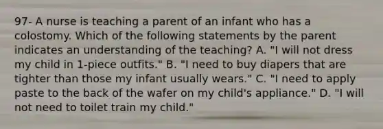 97- A nurse is teaching a parent of an infant who has a colostomy. Which of the following statements by the parent indicates an understanding of the teaching? A. "I will not dress my child in 1-piece outfits." B. "I need to buy diapers that are tighter than those my infant usually wears." C. "I need to apply paste to the back of the wafer on my child's appliance." D. "I will not need to toilet train my child."