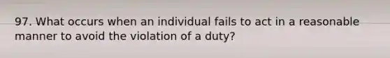 97. What occurs when an individual fails to act in a reasonable manner to avoid the violation of a duty?