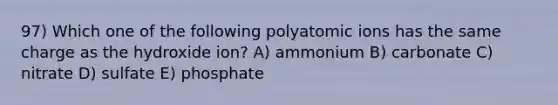 97) Which one of the following polyatomic ions has the same charge as the hydroxide ion? A) ammonium B) carbonate C) nitrate D) sulfate E) phosphate