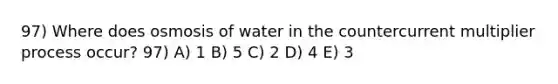 97) Where does osmosis of water in the countercurrent multiplier process occur? 97) A) 1 B) 5 C) 2 D) 4 E) 3