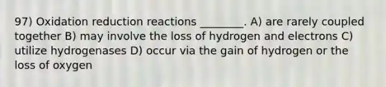 97) Oxidation reduction reactions ________. A) are rarely coupled together B) may involve the loss of hydrogen and electrons C) utilize hydrogenases D) occur via the gain of hydrogen or the loss of oxygen