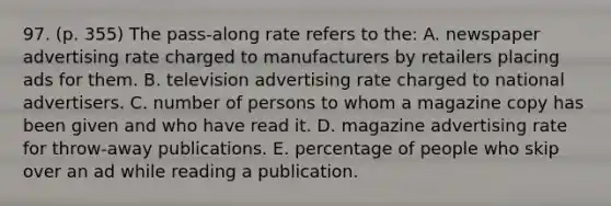 97. (p. 355) The pass-along rate refers to the: A. newspaper advertising rate charged to manufacturers by retailers placing ads for them. B. television advertising rate charged to national advertisers. C. number of persons to whom a magazine copy has been given and who have read it. D. magazine advertising rate for throw-away publications. E. percentage of people who skip over an ad while reading a publication.