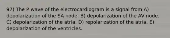 97) The P wave of the electrocardiogram is a signal from A) depolarization of the SA node. B) depolarization of the AV node. C) depolarization of the atria. D) repolarization of the atria. E) depolarization of the ventricles.