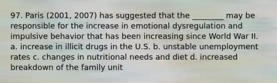 97. Paris (2001, 2007) has suggested that the ________ may be responsible for the increase in emotional dysregulation and impulsive behavior that has been increasing since World War II. a. increase in illicit drugs in the U.S. b. unstable unemployment rates c. changes in nutritional needs and diet d. increased breakdown of the family unit