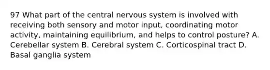 97 What part of the central nervous system is involved with receiving both sensory and motor input, coordinating motor activity, maintaining equilibrium, and helps to control posture? A. Cerebellar system B. Cerebral system C. Corticospinal tract D. Basal ganglia system