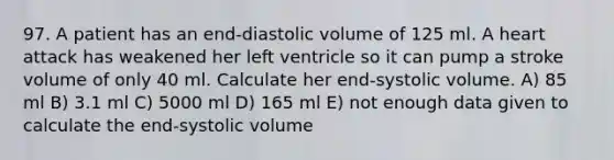 97. A patient has an end-diastolic volume of 125 ml. A heart attack has weakened her left ventricle so it can pump a stroke volume of only 40 ml. Calculate her end-systolic volume. A) 85 ml B) 3.1 ml C) 5000 ml D) 165 ml E) not enough data given to calculate the end-systolic volume