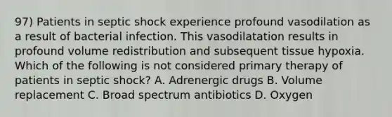 97) Patients in septic shock experience profound vasodilation as a result of bacterial infection. This vasodilatation results in profound volume redistribution and subsequent tissue hypoxia. Which of the following is not considered primary therapy of patients in septic shock? A. Adrenergic drugs B. Volume replacement C. Broad spectrum antibiotics D. Oxygen