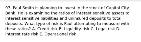 97. Paul Smith is planning to invest in the stock of Capital City Bank. He is examining the ratios of interest sensitive assets to interest sensitive liabilities and uninsured deposits to total deposits. What type of risk is Paul attempting to measure with these ratios? A. Credit risk B. Liquidity risk C. Legal risk D. Interest rate risk E. Operational risk