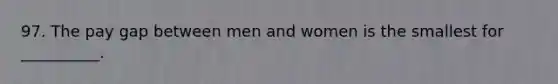 97. The pay gap between men and women is the smallest for __________.