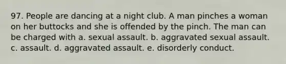 97. People are dancing at a night club. A man pinches a woman on her buttocks and she is offended by the pinch. The man can be charged with a. sexual assault. b. aggravated sexual assault. c. assault. d. aggravated assault. e. disorderly conduct.