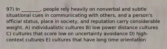 97) In ________, people rely heavily on nonverbal and subtle situational cues in communicating with others, and a person's official status, place in society, and reputation carry considerable weight. A) individualistic cultures B) low power distance cultures C) cultures that score low on uncertainty avoidance D) high-context cultures E) cultures that have long time orientation