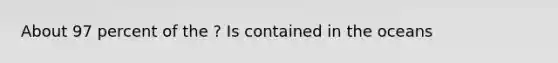 About 97 percent of the ? Is contained in the oceans