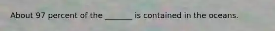 About 97 percent of the _______ is contained in the oceans.