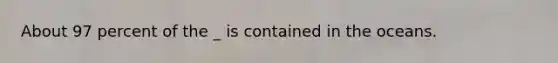 About 97 percent of the _ is contained in the oceans.