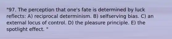 "97. The perception that one's fate is determined by luck reflects: A) reciprocal determinism. B) selfserving bias. C) an external locus of control. D) the pleasure principle. E) the spotlight effect. "