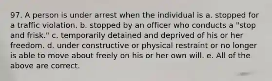 97. A person is under arrest when the individual is a. stopped for a traffic violation. b. stopped by an officer who conducts a "stop and frisk." c. temporarily detained and deprived of his or her freedom. d. under constructive or physical restraint or no longer is able to move about freely on his or her own will. e. All of the above are correct.