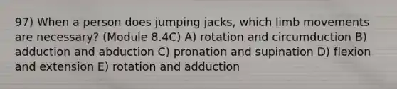 97) When a person does jumping jacks, which limb movements are necessary? (Module 8.4C) A) rotation and circumduction B) adduction and abduction C) pronation and supination D) flexion and extension E) rotation and adduction