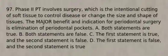 97. Phase II PT involves surgery, which is the intentional cutting of soft tissue to control disease or change the size and shape of tissues. The MAJOR benefit and indication for periodontal surgery is elimination of periodontal pockets. A. Both statements are true. B. Both statements are false. C. The first statement is true, and the second statement is false. D. The first statement is false, and the second statement is true