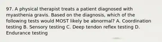 97. A physical therapist treats a patient diagnosed with myasthenia gravis. Based on the diagnosis, which of the following tests would MOST likely be abnormal? A. Coordination testing B. Sensory testing C. Deep tendon reflex testing D. Endurance testing