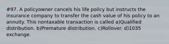 #97. A policyowner cancels his life policy but instructs the insurance company to transfer the cash value of his policy to an annuity. This nontaxable transaction is called a)Qualified distribution. b)Premature distribution. c)Rollover. d)1035 exchange.