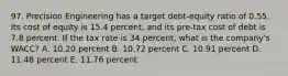 97. Precision Engineering has a target debt-equity ratio of 0.55. Its cost of equity is 15.4 percent, and its pre-tax cost of debt is 7.8 percent. If the tax rate is 34 percent, what is the company's WACC? A. 10.20 percent B. 10.72 percent C. 10.91 percent D. 11.48 percent E. 11.76 percent