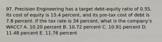 97. Precision Engineering has a target debt-equity ratio of 0.55. Its cost of equity is 15.4 percent, and its pre-tax cost of debt is 7.8 percent. If the tax rate is 34 percent, what is the company's WACC? A. 10.20 percent B. 10.72 percent C. 10.91 percent D. 11.48 percent E. 11.76 percent