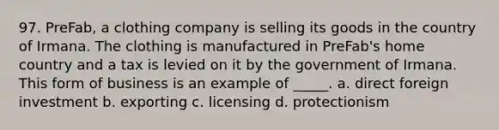 97. PreFab, a clothing company is selling its goods in the country of Irmana. The clothing is manufactured in PreFab's home country and a tax is levied on it by the government of Irmana. This form of business is an example of _____. a. direct foreign investment b. exporting c. licensing d. protectionism