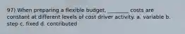 97) When preparing a flexible budget, ________ costs are constant at different levels of cost driver activity. a. variable b. step c. fixed d. contributed