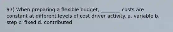 97) When preparing a flexible budget, ________ costs are constant at different levels of cost driver activity. a. variable b. step c. fixed d. contributed