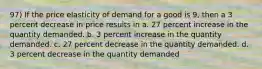 97) If the price elasticity of demand for a good is 9, then a 3 percent decrease in price results in a. 27 percent increase in the quantity demanded. b. 3 percent increase in the quantity demanded. c. 27 percent decrease in the quantity demanded. d. 3 percent decrease in the quantity demanded