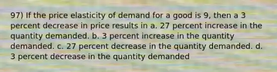 97) If the price elasticity of demand for a good is 9, then a 3 percent decrease in price results in a. 27 percent increase in the quantity demanded. b. 3 percent increase in the quantity demanded. c. 27 percent decrease in the quantity demanded. d. 3 percent decrease in the quantity demanded