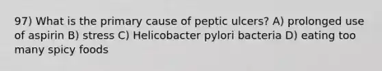 97) What is the primary cause of peptic ulcers? A) prolonged use of aspirin B) stress C) Helicobacter pylori bacteria D) eating too many spicy foods