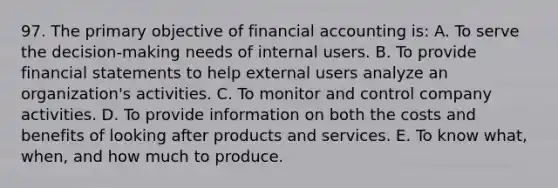 97. The primary objective of financial accounting is: A. To serve the decision-making needs of internal users. B. To provide financial statements to help external users analyze an organization's activities. C. To monitor and control company activities. D. To provide information on both the costs and benefits of looking after products and services. E. To know what, when, and how much to produce.