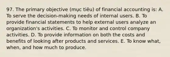 97. The primary objective (mục tiêu) of financial accounting is: A. To serve the decision-making needs of internal users. B. To provide financial statements to help external users analyze an organization's activities. C. To monitor and control company activities. D. To provide information on both the costs and benefits of looking after products and services. E. To know what, when, and how much to produce.