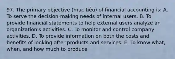 97. The primary objective (mục tiêu) of financial accounting is: A. To serve the decision-making needs of internal users. B. To provide financial statements to help external users analyze an organization's activities. C. To monitor and control company activities. D. To provide information on both the costs and benefits of looking after products and services. E. To know what, when, and how much to produce