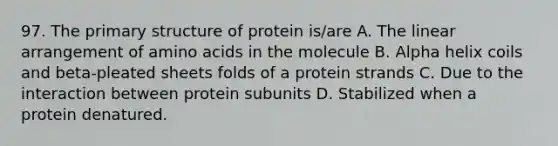 97. The primary structure of protein is/are A. The linear arrangement of amino acids in the molecule B. Alpha helix coils and beta-pleated sheets folds of a protein strands C. Due to the interaction between protein subunits D. Stabilized when a protein denatured.