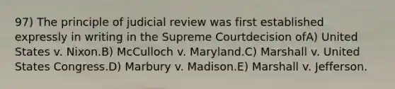 97) The principle of judicial review was first established expressly in writing in the Supreme Courtdecision ofA) United States v. Nixon.B) McCulloch v. Maryland.C) Marshall v. United States Congress.D) Marbury v. Madison.E) Marshall v. Jefferson.