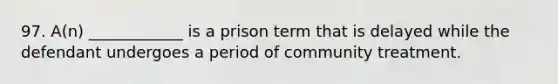 97. A(n) ____________ is a prison term that is delayed while the defendant undergoes a period of community treatment.