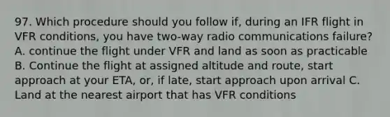 97. Which procedure should you follow if, during an IFR flight in VFR conditions, you have two-way radio communications failure? A. continue the flight under VFR and land as soon as practicable B. Continue the flight at assigned altitude and route, start approach at your ETA, or, if late, start approach upon arrival C. Land at the nearest airport that has VFR conditions