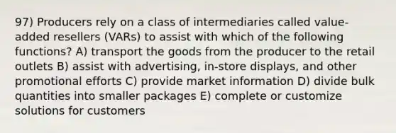 97) Producers rely on a class of intermediaries called value-added resellers (VARs) to assist with which of the following functions? A) transport the goods from the producer to the retail outlets B) assist with advertising, in-store displays, and other promotional efforts C) provide market information D) divide bulk quantities into smaller packages E) complete or customize solutions for customers